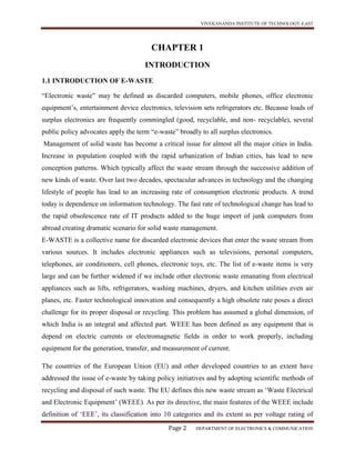 VIVEKANANDA INSTITUTE OF TECHNOLOGY-EAST
Page 2 DEPARTMENT OF ELECTRONICS & COMMUNICATION
CHAPTER 1
INTRODUCTION
1.1 INTRODUCTION OF E-WASTE
“Electronic waste” may be defined as discarded computers, mobile phones, office electronic
equipment’s, entertainment device electronics, television sets refrigerators etc. Because loads of
surplus electronics are frequently commingled (good, recyclable, and non- recyclable), several
public policy advocates apply the term “e-waste” broadly to all surplus electronics.
Management of solid waste has become a critical issue for almost all the major cities in India.
Increase in population coupled with the rapid urbanization of Indian cities, has lead to new
conception patterns. Which typically affect the waste stream through the successive addition of
new kinds of waste. Over last two decades, spectacular advances in technology and the changing
lifestyle of people has lead to an increasing rate of consumption electronic products. A trend
today is dependence on information technology. The fast rate of technological change has lead to
the rapid obsolescence rate of IT products added to the huge import of junk computers from
abroad creating dramatic scenario for solid waste management.
E-WASTE is a collective name for discarded electronic devices that enter the waste stream from
various sources. It includes electronic appliances such as televisions, personal computers,
telephones, air conditioners, cell phones, electronic toys, etc. The list of e-waste items is very
large and can be further widened if we include other electronic waste emanating from electrical
appliances such as lifts, refrigerators, washing machines, dryers, and kitchen utilities even air
planes, etc. Faster technological innovation and consequently a high obsolete rate poses a direct
challenge for its proper disposal or recycling. This problem has assumed a global dimension, of
which India is an integral and affected part. WEEE has been defined as any equipment that is
depend on electric currents or electromagnetic fields in order to work properly, including
equipment for the generation, transfer, and measurement of current.
The countries of the European Union (EU) and other developed countries to an extent have
addressed the issue of e-waste by taking policy initiatives and by adopting scientific methods of
recycling and disposal of such waste. The EU defines this new waste stream as ‘Waste Electrical
and Electronic Equipment’ (WEEE). As per its directive, the main features of the WEEE include
definition of ‘EEE’, its classification into 10 categories and its extent as per voltage rating of
 
