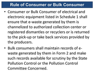 Rule of Consumer or Bulk Consumer
• Consumer or Bulk Consumer of electrical and
  electronic equipment listed in Schedule 1 shall
  ensure that e-waste generated by them is
  channelized to authorized collection center or
  registered dismantles or recyclers or is returned
  to the pick-up or take back services provided by
  the producers.
• Bulk consumers shall maintain records of e-
  waste generated by them in Form 2 and make
  such records available for scrutiny by the State
  Pollution Control or the Pollution Control
  Committee Concerned.
 