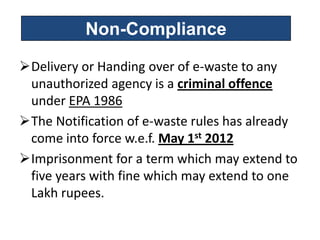 Non-Compliance

Delivery or Handing over of e-waste to any
 unauthorized agency is a criminal offence
 under EPA 1986
The Notification of e-waste rules has already
 come into force w.e.f. May 1st 2012
Imprisonment for a term which may extend to
 five years with fine which may extend to one
 Lakh rupees.
 
