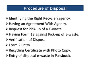 Procedure of Disposal

Identifying the Right Recycler/agency.
Having an Agreement With Agency.
Request for Pick-up of a E-waste.
Having Form 13 against Pick-up of E-waste.
Verification of Disposal.
Form 2 Entry.
Recycling Certificate with Photo Copy.
Entry of disposal e-waste in Passbook.
 