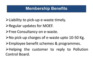Membership Benefits

Liability to pick-up e-waste timely.
Regular updates for MOEF.
Free Consultancy on e-waste.
No pick-up charges of e-waste upto 10-50 Kg.
Employee benefit schemes & programmes.
Helping the customer to reply to Pollution
Control Board.
 