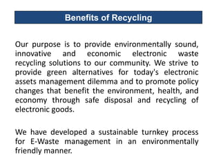 Benefits of Recycling


Our purpose is to provide environmentally sound,
innovative and economic electronic waste
recycling solutions to our community. We strive to
provide green alternatives for today's electronic
assets management dilemma and to promote policy
changes that benefit the environment, health, and
economy through safe disposal and recycling of
electronic goods.

We have developed a sustainable turnkey process
for E-Waste management in an environmentally
friendly manner.
 