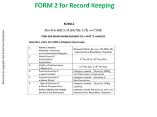 FORM 2 for Record Keeping

                                                                                          FORM-2

                                                                       [See Rule 4(8), 5 (5),6(4),7(6), 11(5) and 13(8)]
Restricted by copyright: Not for further distribution




                                                                   FORM FOR MAINTAINING RECORDS OF e- WASTE HANDLED

                                                        Quantity in metric Tons (MT) or Kilograms (Kg) annually.

                                                        1.       Name & Address:
                                                                                                    Deshwal E-Waste Recycler, G1-147A, IID,
                                                                 Producer / Collection
                                                                                                     Industrial Area, Khushkhera, Rajasthan
                                                                 Centre/ Dismantler/Recycler
                                                        2.       Date of Issue Of
                                                                 Authorization                            2nd Jan 2012 / 19th Jan 2012
                                                                 Registration
                                                        3.       Validity of Authorization
                                                                                                          31st Dec 2012 / 18th Jan 2013
                                                                 / Registration
                                                        4.       Types & Quantity of                Category: e-waste Quantity: 200Kg
                                                                 e-waste handled                     Item Description: List Attached
                                                        5.       Types & Quantity of                Category: e-waste Quantity: 0
                                                                 e-Waste Stored                     Item Description:
                                                        6.        Types & Quantity of               Category: e-waste Quantity: 200Kg
                                                                 e-Waste Transportation             Quantity
                                                                 Name, Address and contact          Deshwal E-Waste Recycler, G1-147A, IID,
                                                                 Details of the destination         Industrial Area, Khushkhera, Rajasthan
 