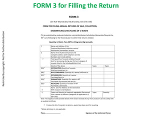 FORM 3 for Filling the Return
                                                                                                   FORM-3
                                                                        [See Rule 4(9),5(4),6(3),7(4),9(7),10(5),11(5) and 13(9)]

                                                              FORM FOR FILING ANNUAL RETURNS OF SALE, COLLECTION,

                                                                        DISMANTLING & RECYCLING OF e-WASTE
Restricted by copyright: Not for further distribution




                                                          [To be submitted by producer/collection centre/distributer/refurbisher/dismantler/Recycler by
                                                          30th June following to the financial year to which that returns relates]

                                                                      Quantity in Metric Tons (MT) or Kilograms (Kg) annually

                                                          1              Name and Address of the
                                                                         Producer/distributer/collection centre/
                                                                         Refurbisher/ dismantler/ recycler
                                                          2              Name of the Authorized person and
                                                                         Complete address with telephone and fax
                                                                         Numbers and e-mail address
                                                                        Total quantity of e-waste sold/purchased/
                                                                         Sent for processing during year for Each category of
                                                                         e-waste listed in the Scheduled(Attach list)
                                                                         Details of the above                                         Types             Types
                                                          3(A)*          DISTRIBUTERS:Quantity of e-waste
                                                                         Sold/purchased/sent to :
                                                          3(B)*          BULK CONSUMERS: Quantity of e-waste Sold/sent to:
                                                          3(C)*         REFURBISHERS: Quantity of e-waste
                                                                        Purchased/sent to:
                                                          3(D)*         DISMANTLERS: Quantity of e-waste in MT
                                                                        Purchased & processed and sent to :
                                                          3(E)*         RECYCLERS: Quantity of e-waste in MT
                                                                        Purchased / processed :
                                                                        Name and Full Address of the destination
                                                           4            With respect to 3(A-E)above
                                                           5            Types and Quantity of materials segregated /Recovered         Types         Quantity
                                                                        from e-waste of different Categories as applicable to 3
                                                                        (D) & 3(E)
                                                          Note: The Applicant shall provide details of the funds received (if any) from producers and its utility with
                                                          an audited certificate

                                                               Enclose the list of recyclers to whom e-waste have been sent for recycling.

                                                          *delete whichever is not applicable

                                                          Place…………………………………                                                Signature of the Authorized Person
 