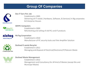 Group Of Companies
                    Dev IT Serv Pvt. Ltd.
                               Established in 2005
                               Delivering all IT needs ( Hardware, Software, & Services) in Big corporates
                               & Enterprise Houses
www.ditserv.com

                    OXYPC Computers
                             Established in 2009
    www.oxypc.com
                             Refurbishing and selling of old PCs and IT products

                    NicTag Corporation
www.nictag.com                Established in 2010
                              Manufacturer of PC security locks and Tele Amplifier Solution

                    Deshwal E-waste Recycler
                              Established in 2011
                              Managing and disposal of Electrical/Electronic/IT/Telecom Waste


                    Deshwal Waste Management
                             Established in 2012
                             Management and Consultancy for All kind of Wastes (except Bio and
                             Municipal Waste)
 