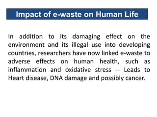 Impact of e-waste on Human Life

In addition to its damaging effect on the
environment and its illegal use into developing
countries, researchers have now linked e-waste to
adverse effects on human health, such as
inflammation and oxidative stress -- Leads to
Heart disease, DNA damage and possibly cancer.
 