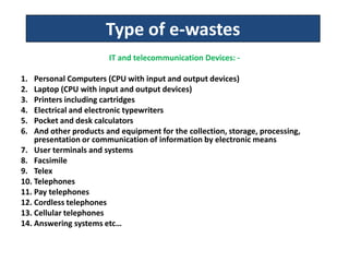 Type of e-wastes
                        IT and telecommunication Devices: -

1.  Personal Computers (CPU with input and output devices)
2.  Laptop (CPU with input and output devices)
3.  Printers including cartridges
4.  Electrical and electronic typewriters
5.  Pocket and desk calculators
6.  And other products and equipment for the collection, storage, processing,
    presentation or communication of information by electronic means
7. User terminals and systems
8. Facsimile
9. Telex
10. Telephones
11. Pay telephones
12. Cordless telephones
13. Cellular telephones
14. Answering systems etc…
.
 
