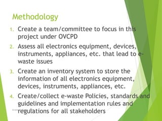 Methodology
1. Create a team/committee to focus in this
project under OVCPD
2. Assess all electronics equipment, devices,
instruments, appliances, etc. that lead to e-
waste issues
3. Create an inventory system to store the
information of all electronics equipment,
devices, instruments, appliances, etc.
4. Create/collect e-waste Policies, standards and
guidelines and implementation rules and
regulations for all stakeholdersErnesto E. Empig, DiSDS
 