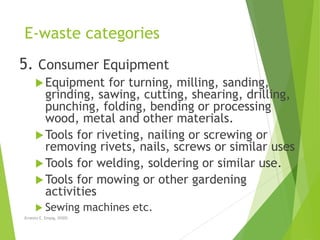 E-waste categories
5. Consumer Equipment
Equipment for turning, milling, sanding,
grinding, sawing, cutting, shearing, drilling,
punching, folding, bending or processing
wood, metal and other materials.
Tools for riveting, nailing or screwing or
removing rivets, nails, screws or similar uses
Tools for welding, soldering or similar use.
Tools for mowing or other gardening
activities
 Sewing machines etc.
Ernesto E. Empig, DiSDS
 