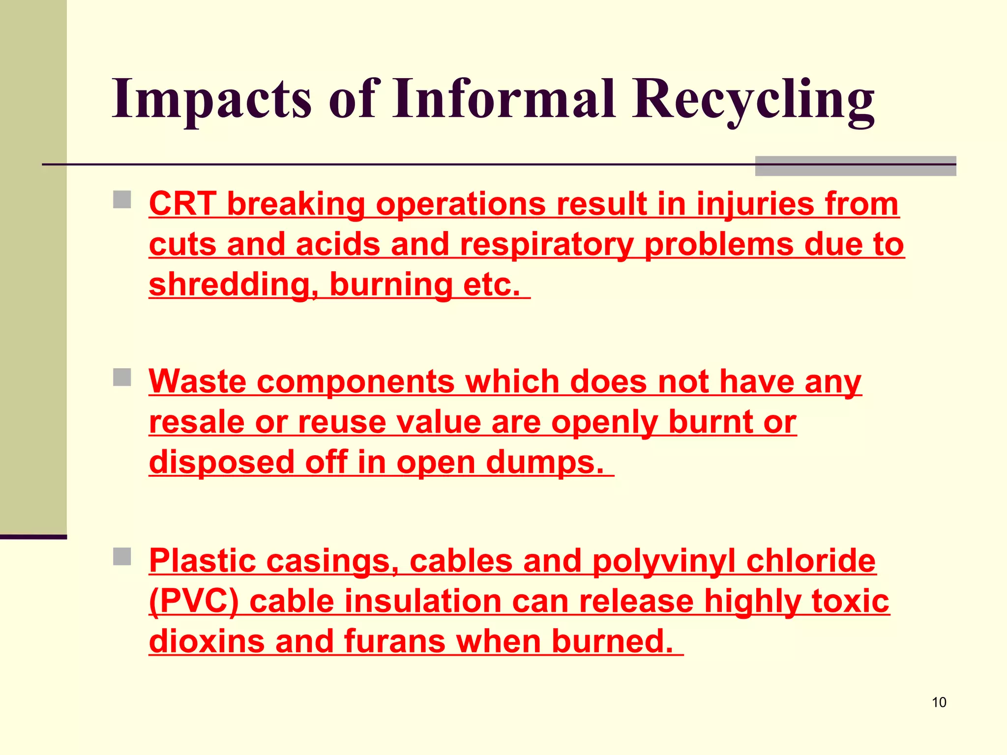Impacts of Informal Recycling
 CRT breaking operations result in injuries from

cuts and acids and respiratory problems due to
shredding, burning etc.
 Waste components which does not have any

resale or reuse value are openly burnt or
disposed off in open dumps.
 Plastic casings, cables and polyvinyl chloride

(PVC) cable insulation can release highly toxic
dioxins and furans when burned.
10

 