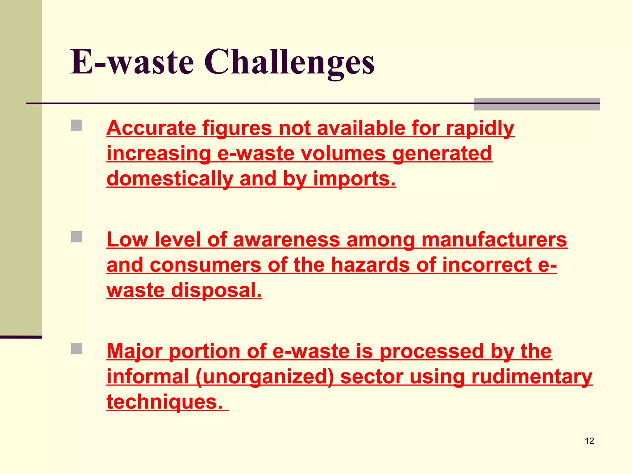 E-waste Challenges


Accurate figures not available for rapidly
increasing e-waste volumes generated
domestically and by imports.



Low level of awareness among manufacturers
and consumers of the hazards of incorrect ewaste disposal.



Major portion of e-waste is processed by the
informal (unorganized) sector using rudimentary
techniques.
12

 