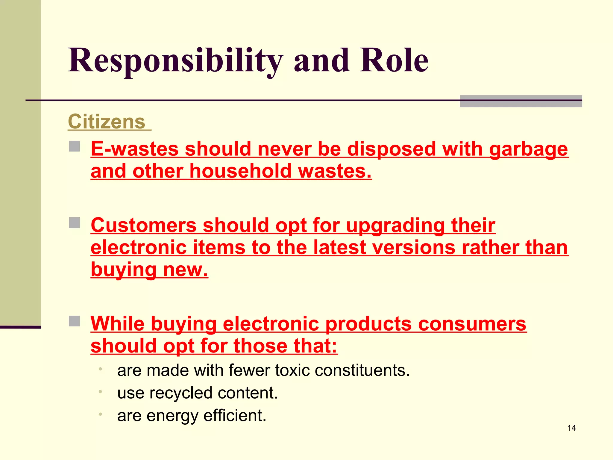 Responsibility and Role
Citizens
 E-wastes should never be disposed with garbage
and other household wastes.
 Customers should opt for upgrading their

electronic items to the latest versions rather than
buying new.

 While buying electronic products consumers

should opt for those that:
•
•
•

are made with fewer toxic constituents.
use recycled content.
are energy efficient.

14

 
