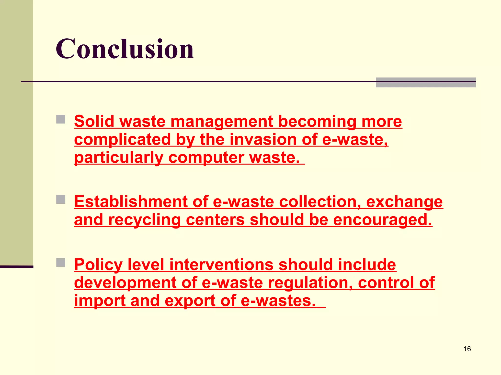 Conclusion
 Solid waste management becoming more

complicated by the invasion of e-waste,
particularly computer waste.

 Establishment of e-waste collection, exchange

and recycling centers should be encouraged.

 Policy level interventions should include

development of e-waste regulation, control of
import and export of e-wastes.
16

 