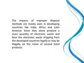 The impacts of improper disposal
methods are mostly seen in developing
countries like India, Africa and Latin
America. Since they alone produce a
mass quantity of electronic waste and
bear the electronic waste shipping from
the developed countries legally or may be
illegally on the name of second hand
products.
 