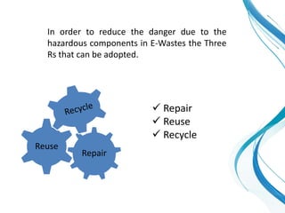 In order to reduce the danger due to the
hazardous components in E-Wastes the Three
Rs that can be adopted.
Repair
Reuse
 Repair
 Reuse
 Recycle
 
