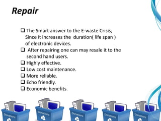  The Smart answer to the E-waste Crisis,
Since it increases the duration( life span )
of electronic devices.
 After repairing one can may resale it to the
second hand users.
 Highly effective.
 Low cost maintenance.
 More reliable.
 Echo friendly.
 Economic benefits.
Repair
 