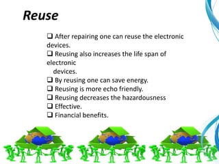  After repairing one can reuse the electronic
devices.
 Reusing also increases the life span of
electronic
devices.
 By reusing one can save energy.
 Reusing is more echo friendly.
 Reusing decreases the hazardousness
 Effective.
 Financial benefits.
Reuse
 