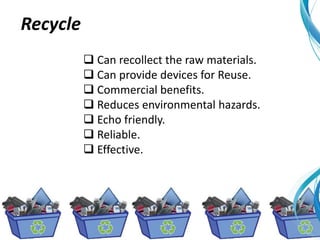  Can recollect the raw materials.
 Can provide devices for Reuse.
 Commercial benefits.
 Reduces environmental hazards.
 Echo friendly.
 Reliable.
 Effective.
Recycle
 