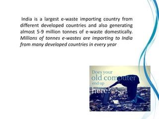 India is a largest e-waste importing country from
different developed countries and also generating
almost 5-9 million tonnes of e-waste domestically.
Millions of tonnes e-wastes are importing to India
from many developed countries in every year
 