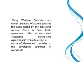 Many Western Countries are
under taken lots of actions towards
the crisis arised by the electronic
wastes. There is Free Trade
Agreements (FTAs) or so- called
“Economic Partnership
Agreements” (EPAs) to export e-
waste of developed countries to
the developing countries in
worldwide
 