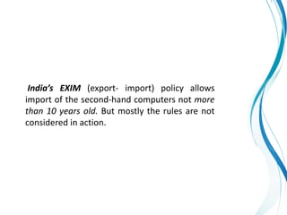 India’s EXIM (export- import) policy allows
import of the second-hand computers not more
than 10 years old. But mostly the rules are not
considered in action.
 