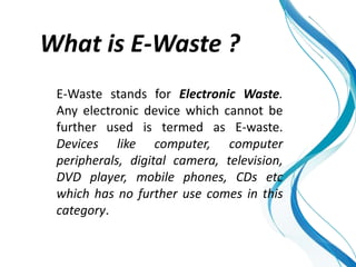 What is E-Waste ?
E-Waste stands for Electronic Waste.
Any electronic device which cannot be
further used is termed as E-waste.
Devices like computer, computer
peripherals, digital camera, television,
DVD player, mobile phones, CDs etc
which has no further use comes in this
category.
 
