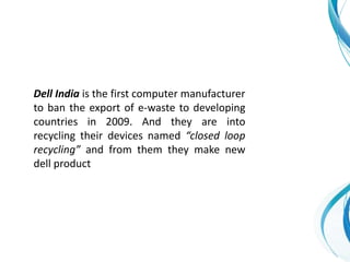 Dell India is the first computer manufacturer
to ban the export of e-waste to developing
countries in 2009. And they are into
recycling their devices named “closed loop
recycling” and from them they make new
dell product
 
