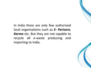 In India there are only few authorized
local organisations such as E- Parisara,
Karma etc. But they are not capable to
recycle all e-waste producing and
importing to India.
 