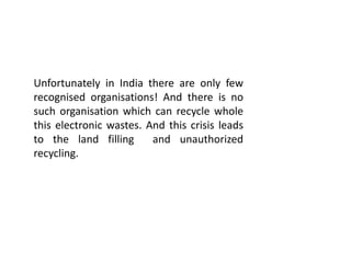 Unfortunately in India there are only few
recognised organisations! And there is no
such organisation which can recycle whole
this electronic wastes. And this crisis leads
to the land filling and unauthorized
recycling.
 