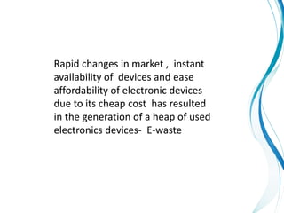 Rapid changes in market , instant
availability of devices and ease
affordability of electronic devices
due to its cheap cost has resulted
in the generation of a heap of used
electronics devices- E-waste
 