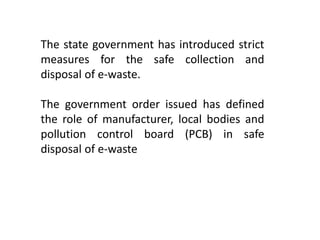The state government has introduced strict
measures for the safe collection and
disposal of e-waste.
The government order issued has defined
the role of manufacturer, local bodies and
pollution control board (PCB) in safe
disposal of e-waste
 