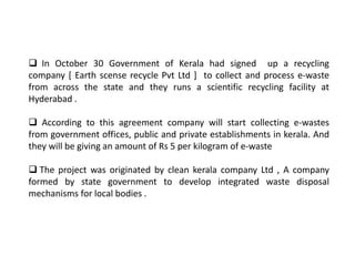  In October 30 Government of Kerala had signed up a recycling
company [ Earth scense recycle Pvt Ltd ] to collect and process e-waste
from across the state and they runs a scientific recycling facility at
Hyderabad .
 According to this agreement company will start collecting e-wastes
from government offices, public and private establishments in kerala. And
they will be giving an amount of Rs 5 per kilogram of e-waste
 The project was originated by clean kerala company Ltd , A company
formed by state government to develop integrated waste disposal
mechanisms for local bodies .
 