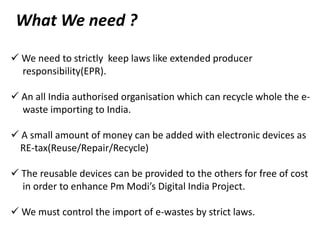 What We need ?
 We need to strictly keep laws like extended producer
responsibility(EPR).
 An all India authorised organisation which can recycle whole the e-
waste importing to India.
 A small amount of money can be added with electronic devices as
RE-tax(Reuse/Repair/Recycle)
 The reusable devices can be provided to the others for free of cost
in order to enhance Pm Modi’s Digital India Project.
 We must control the import of e-wastes by strict laws.
 