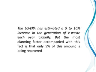 The US-EPA has estimated a 5 to 10%
increase in the generation of e-waste
each year globally. But the most
alarming factor accompanied with this
fact is that only 5% of this amount is
being recovered
 