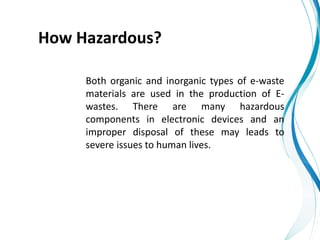 How Hazardous?
Both organic and inorganic types of e-waste
materials are used in the production of E-
wastes. There are many hazardous
components in electronic devices and an
improper disposal of these may leads to
severe issues to human lives.
 
