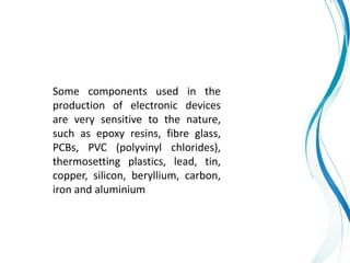 Some components used in the
production of electronic devices
are very sensitive to the nature,
such as epoxy resins, fibre glass,
PCBs, PVC (polyvinyl chlorides),
thermosetting plastics, lead, tin,
copper, silicon, beryllium, carbon,
iron and aluminium
 