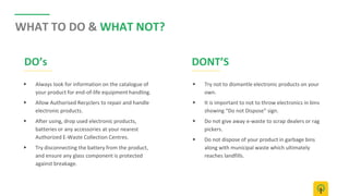 WHAT TO DO & WHAT NOT?
▶ Always look for information on the catalogue of
your product for end-of-life equipment handling.
▶ Allow Authorised Recyclers to repair and handle
electronic products.
▶ After using, drop used electronic products,
batteries or any accessories at your nearest
Authorized E-Waste Collection Centres.
▶ Try disconnecting the battery from the product,
and ensure any glass component is protected
against breakage.
▶ Try not to dismantle electronic products on your
own.
▶ It is important to not to throw electronics in bins
showing “Do not Dispose” sign.
▶ Do not give away e-waste to scrap dealers or rag
pickers.
▶ Do not dispose of your product in garbage bins
along with municipal waste which ultimately
reaches landfills.
DO’s DONT’S
 