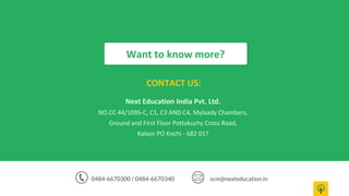 Next Education India Pvt. Ltd.
NO.CC 44/1095-C, C1, C3 AND C4, Mylaady Chambers,
Ground and First Floor Pottakuzhy Cross Road,
Kaloor PO Kochi - 682 017
Want to know more?
CONTACT US:
0484-6670300 / 0484-6670340 scm@nexteducation.in
 