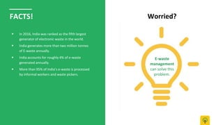 Worried?FACTS!
▶ In 2016, India was ranked as the fifth largest
generator of electronic waste in the world.
▶ India generates more than two million tonnes
of E-waste annually.
▶ India accounts for roughly 4% of e-waste
generated annually.
▶ More than 95% of India’s e-waste is processed
by informal workers and waste pickers.
E-waste
management
can solve this
problem.
 