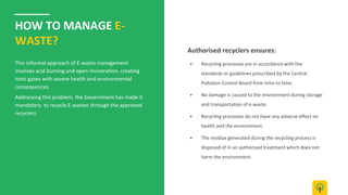HOW TO MANAGE E-
WASTE?
This informal approach of E-waste management
involves acid burning and open incineration, creating
toxic gases with severe health and environmental
consequences.
Addressing this problem, the Government has made it
mandatory to recycle E-wastes through the approved
recyclers.
▶ Recycling processes are in accordance with the
standards or guidelines prescribed by the Central
Pollution Control Board from time to time.
▶ No damage is caused to the environment during storage
and transportation of e-waste.
▶ Recycling processes do not have any adverse effect on
health and the environment.
▶ The residue generated during the recycling process is
disposed of in an authorised treatment which does not
harm the environment.
Authorised recyclers ensures:
 