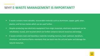 WHY E-WASTE MANAGEMENT IS IMPORTANT?
▶ E-waste contains many valuable, recoverable materials such as aluminium, copper, gold, silver,
plastics, and ferrous metals which can be used further.
▶ Despite producing new electronic equipment from virgin resources, electronic equipment can be
refurbished, reused, and recycled which can further conserve natural resources and energy
▶ E-waste contains toxic and hazardous materials including mercury, lead, cadmium, beryllium,
chromium, and chemical flame retardants that can leach into the soil and water and damage the
natural resources.
 