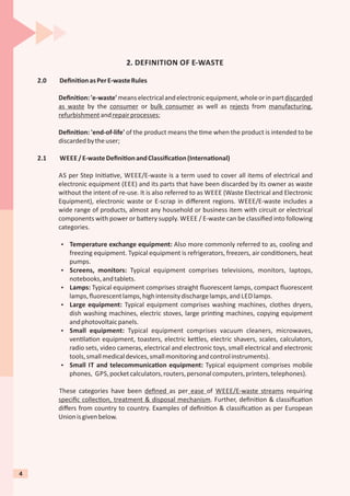2. DEFINITION OF E-WASTE
2.0 Deﬁni onasPerE-wasteRules
Deﬁni on:'e-waste'meanselectricalandelectronicequipment,wholeorinpartdiscarded
as waste by the consumer or bulk consumer as well as rejects from manufacturing,
refurbishmentandrepairprocesses;
Deﬁni on: 'end-of-life' of the product means the me when the product is intended to be
discardedbytheuser;
2.1 WEEE /E-wasteDeﬁni onandClassiﬁca on(Interna onal)
AS per Step Ini a ve, WEEE/E-waste is a term used to cover all items of electrical and
electronic equipment (EEE) and its parts that have been discarded by its owner as waste
without the intent of re-use. It is also referred to as WEEE (Waste Electrical and Electronic
Equipment), electronic waste or E-scrap in diﬀerent regions. WEEE/E-waste includes a
wide range of products, almost any household or business item with circuit or electrical
components with power or ba ery supply. WEEE / E-waste can be classiﬁed into following
categories.
Ÿ Temperature exchange equipment: Also more commonly referred to as, cooling and
freezing equipment. Typical equipment is refrigerators, freezers, air condi oners, heat
pumps.
Ÿ Screens, monitors: Typical equipment comprises televisions, monitors, laptops,
notebooks,andtablets.
Ÿ Lamps: Typical equipment comprises straight ﬂuorescent lamps, compact ﬂuorescent
lamps,ﬂuorescentlamps,highintensitydischargelamps,and LED lamps.
Ÿ Large equipment: Typical equipment comprises washing machines, clothes dryers,
dish washing machines, electric stoves, large prin ng machines, copying equipment
andphotovoltaicpanels.
Ÿ Small equipment: Typical equipment comprises vacuum cleaners, microwaves,
ven la on equipment, toasters, electric ke les, electric shavers, scales, calculators,
radio sets, video cameras, electrical and electronic toys, small electrical and electronic
tools,smallmedicaldevices,smallmonitoringandcontrolinstruments).
Ÿ Small IT and telecommunica on equipment: Typical equipment comprises mobile
phones, GPS,pocketcalculators,routers,personalcomputers,printers,telephones).
These categories have been deﬁned as per ease of WEEE/E-waste streams requiring
speciﬁc collec on, treatment & disposal mechanism. Further, deﬁni on & classiﬁca on
diﬀers from country to country. Examples of deﬁni on & classiﬁca on as per European
Unionisgivenbelow.
4
 