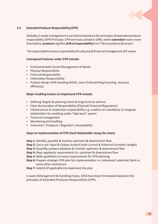 4.3 ExtendedProducerResponsibility(EPR)
Globally, E-waste management is carried out based on the principles of extended producer
responsibility (EPR) Principle. EPR term was coined in 1990, where extended means more
thanbefore,producersigniﬁesshi ofresponsibilityfrom“MunicipalitytoBusiness”.
Theresponsibilitymeansresponsibilityforphysical&ﬁnancialmanagementofE-waste.
Conceptual Features under EPR include:
Ÿ Environmentally Sound Management of Waste
Ÿ Physical Responsibility
Ÿ Financial Responsibility
Ÿ Informa on Responsibility
Ÿ Product design shi (mee ng ROHS, ease of dismantling/recycling, resource
eﬃciency)
Major Enabling Factors to Implement EPR include:
Ÿ Deﬁning Targets & planning (short & long term) to achieve
Ÿ Clear demarca on of Responsibility (Physical/ Financial/Regulatory)
Ÿ Infrastructure to implement responsibility e.g. crea on of a backbone to integrate
stakeholders for enabling viable “take back” system
Ÿ Financial management
Ÿ Monitoring and Audi ng
Ÿ Consumer / Producer / Regulator's Acceptability
Steps to Implementa on of EPR (Each Stakeholder along the chain)
Step 1: Iden fy, quan fy & monitor upstream & downstream ﬂow
Step 2: Carry out: Input & Output Analysis both current & historical (number/ weight)
Step 3: Quan fy, prepare database & monitor upstream & downstream ﬂow
Step 4: Map regulatory requirements Vs. upstream & downstream ﬂow
Step 5: Refer guidelines to assess requirements for EPR planning
Step 6: Prepare strategic EPR plan for implementa on i.e. Individual/ collec ve/ both or
some other mechanism
Step 7: Submit (if applicable) & implement the plan
E-waste (Management & Handling) Rules, 2016 have been formulated based on the
principles of Extended Producers Responsibility (EPR).
13
 