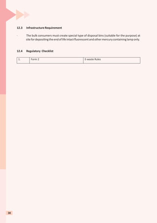 12.3 InfrastructureRequirement
· The bulk consumers must create special type of disposal bins (suitable for the purpose) at
sitefordeposi ngtheendoflifeintactﬂuorescentandothermercurycontaininglamponly.
12.4 Regulatory Checklist
1. Form 2 E-waste Rules
38
 
