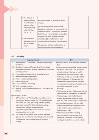 14.3 Recycling
4.The Product of
recyclers has to
be sent or sold to
users or other
recyclers having
valid CTO from
SPCBs / PCCs.
5.Any hazardous
waste generated
will be sent to
TSDF’
the ﬁnancial year to which that return
relates;
(8) may accept waste electrical and
electronic equipment or components not
listed in Schedule I for recycling provided
that they do not contain any radioac ve
material and same shall be indicated
while taking the authorisa on from
concerned State Pollu on Control Board;
(9) opera on without Authorisa on by
any recycler, shall be considered as
Recycling Process Do’s
(i) Manual / semi - automa c / automa c dismantling
opera ons
(ii) Shredding / crushing / ﬁne grinding/wet grinding/
enrichment opera ons, gravity/ magne c/de nsity/eddy
current separa on
(iii) Pyro metallurgical opera ons - Smel ng furnace
(iv) Hydro metallurgical opera ons
(v) Electro-metallurgical opera ons
(vi) Chemical leaching
(vii) CRT/LCD/Plasma processing
(viii) Toner cartridge recycling
(ix) Mel ng, cas ng, moulding opera on s (for metals and
plas cs)
Processing of CRT are:
(i) CRT monitors and TVs should be manually removed
from plas c/ wooden casing. The CRT should be split
into funnel and panel glass using diﬀerent spli ng
technology such as Ni -Chrome hot wire cu ng,
Diamond wire method or Diamond saw
separa on in a closed chamber under low vacuum
condi ons (650 mm of Hg).
(ii) The funnel sec on is then li ed oﬀ from the panel
glass sec on and the internal metal gasket is removed
for facilita ng the removal of internal phosphor
coa ng.
· Maintain record of each delivery received
by it.
· The unloading of end of life product should
be carried out in such a way that there
should not be any damage to health,
environment and to the product itself.
· Unloading of Cathode Ray Tubes (CRT),
LCD/LED/Plasma TV, Refrigerator, Air
Condi oners and ﬂuorescent and other
mercury containing lamps should be carried
out under supervision to avoid
breakage.
· The recycling facili es shall comply with the
requirements as speciﬁed for dismantlers.
· The discharges from the facility shall
comply with general standards under
E (P) Act, 1986 for discharge of wastewater.
· In case of air emissions, the unit shall
comply with emission norms prescribed
under Air (Preven on and Control of
Pollu on) Act, 1981.
· The workers involved in recycling
opera ons shall use proper personal
protec ve equipment such as goggles,
masks, gloves, helmet and gumboot etc.
44
 