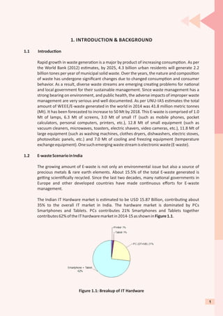 1. INTRODUCTION & BACKGROUND
1.1 Introduc on
Rapid growth in waste genera on is a major by product of increasing consump on. As per
the World Bank (2012) es mates, by 2025, 4.3 billion urban residents will generate 2.2
billion tones per year of municipal solid waste. Over the years, the nature and composi on
of waste has undergone signiﬁcant changes due to changed consump on and consumer
behavior. As a result, diverse waste streams are emerging crea ng problems for na onal
and local government for their sustainable management. Since waste management has a
strong bearing on environment, and public health, the adverse impacts of improper waste
management are very serious and well documented. As per UNU-IAS es mates the total
amount of WEEE/E-waste generated in the world in 2014 was 41.8 million metric tonnes
(Mt). It has been forecasted to increase to 50 Mt by 2018. This E-waste is comprised of 1.0
Mt of lamps, 6.3 Mt of screens, 3.0 Mt of small IT (such as mobile phones, pocket
calculators, personal computers, printers, etc.), 12.8 Mt of small equipment (such as
vacuum cleaners, microwaves, toasters, electric shavers, video cameras, etc.), 11.8 Mt of
large equipment (such as washing machines, clothes dryers, dishwashers, electric stoves,
photovoltaic panels, etc.) and 7.0 Mt of cooling and freezing equipment (temperature
exchangeequipment).Onesuchemergingwastestreamiselectronicwaste(E-waste).
1.2 E-wasteScenarioinIndia
The growing amount of E-waste is not only an environmental issue but also a source of
precious metals & rare earth elements. About 15.5% of the total E-waste generated is
ge ng scien ﬁcally recycled. Since the last two decades, many na onal governments in
Europe and other developed countries have made con nuous eﬀorts for E-waste
management.
The Indian IT Hardware market is es mated to be USD 15.87 Billion, contribu ng about
35% to the overall IT market in India. The hardware market is dominated by PCs
Smartphones and Tablets. PCs contributes 21% Smartphones and Tablets together
contributes62%ofthe IT hardwaremarketin2014-15asshowninFigure1.1.
Figure 1.1: Breakup of IT Hardware
1
 