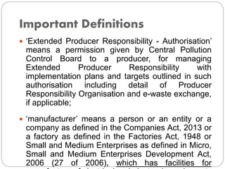 Important Definitions
 ‘Extended Producer Responsibility - Authorisation’
means a permission given by Central Pollution
Control Board to a producer, for managing
Extended Producer Responsibility with
implementation plans and targets outlined in such
authorisation including detail of Producer
Responsibility Organisation and e-waste exchange,
if applicable;
 ‘manufacturer’ means a person or an entity or a
company as defined in the Companies Act, 2013 or
a factory as defined in the Factories Act, 1948 or
Small and Medium Enterprises as defined in Micro,
Small and Medium Enterprises Development Act,
2006 (27 of 2006), which has facilities for
 