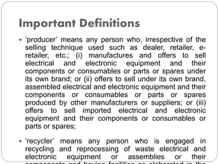 Important Definitions
 ‘producer’ means any person who, irrespective of the
selling technique used such as dealer, retailer, e-
retailer, etc.; (i) manufactures and offers to sell
electrical and electronic equipment and their
components or consumables or parts or spares under
its own brand; or (ii) offers to sell under its own brand,
assembled electrical and electronic equipment and their
components or consumables or parts or spares
produced by other manufacturers or suppliers; or (iii)
offers to sell imported electrical and electronic
equipment and their components or consumables or
parts or spares;
 ‘recycler’ means any person who is engaged in
recycling and reprocessing of waste electrical and
electronic equipment or assemblies or their
 