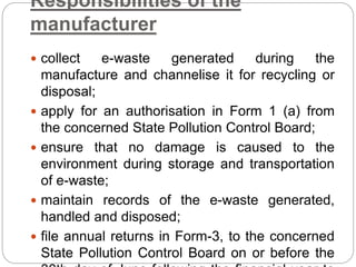 Responsibilities of the
manufacturer
 collect e-waste generated during the
manufacture and channelise it for recycling or
disposal;
 apply for an authorisation in Form 1 (a) from
the concerned State Pollution Control Board;
 ensure that no damage is caused to the
environment during storage and transportation
of e-waste;
 maintain records of the e-waste generated,
handled and disposed;
 file annual returns in Form-3, to the concerned
State Pollution Control Board on or before the
 