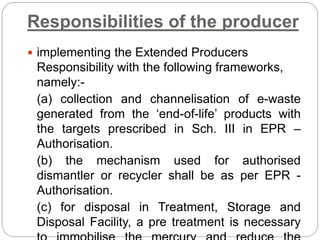 Responsibilities of the producer
 implementing the Extended Producers
Responsibility with the following frameworks,
namely:-
(a) collection and channelisation of e-waste
generated from the ‘end-of-life’ products with
the targets prescribed in Sch. III in EPR –
Authorisation.
(b) the mechanism used for authorised
dismantler or recycler shall be as per EPR -
Authorisation.
(c) for disposal in Treatment, Storage and
Disposal Facility, a pre treatment is necessary
 